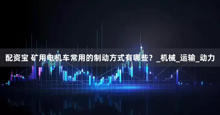 配资宝 矿用电机车常用的制动方式有哪些？_机械_运输_动力