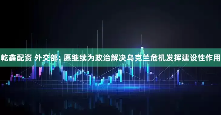 乾鑫配资 外交部: 愿继续为政治解决乌克兰危机发挥建设性作用