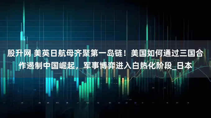 股升网 美英日航母齐聚第一岛链！美国如何通过三国合作遏制中国崛起，军事博弈进入白热化阶段_日本