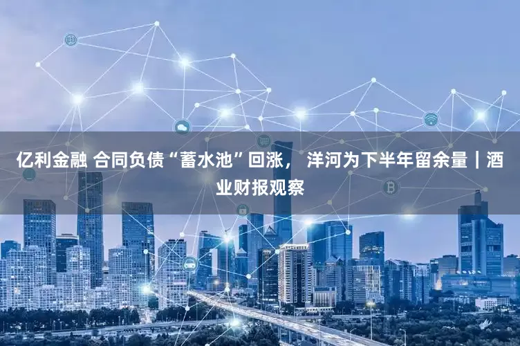 亿利金融 合同负债“蓄水池”回涨， 洋河为下半年留余量｜酒业财报观察