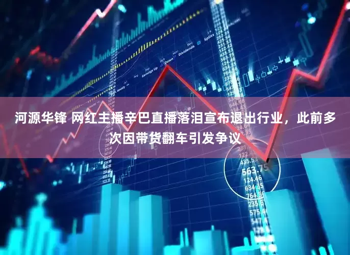 河源华锋 网红主播辛巴直播落泪宣布退出行业，此前多次因带货翻车引发争议