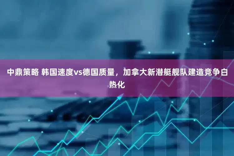 中鼎策略 韩国速度vs德国质量，加拿大新潜艇舰队建造竞争白热化