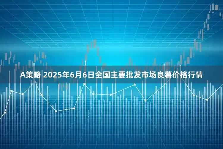A策略 2025年6月6日全国主要批发市场良薯价格行情