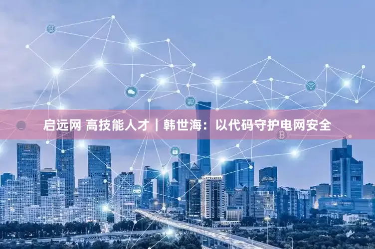 启远网 高技能人才｜韩世海：以代码守护电网安全