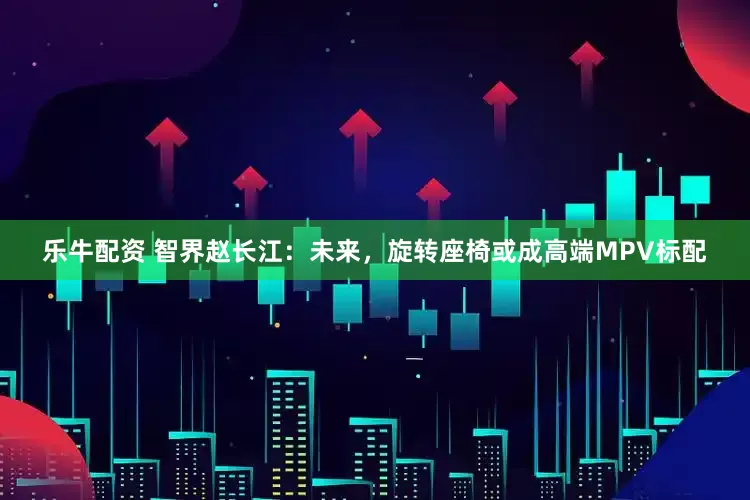 乐牛配资 智界赵长江：未来，旋转座椅或成高端MPV标配